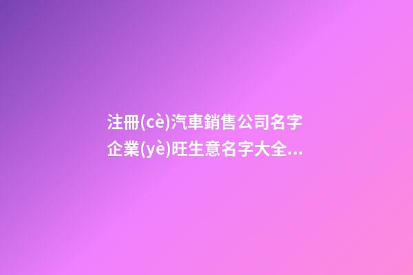 注冊(cè)汽車銷售公司名字 企業(yè)旺生意名字大全-名學(xué)網(wǎng)-第1張-公司起名-玄機(jī)派